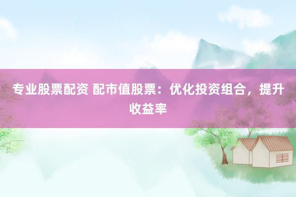 专业股票配资 配市值股票：优化投资组合，提升收益率