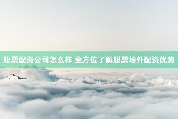 股票配资公司怎么样 全方位了解股票场外配资优势