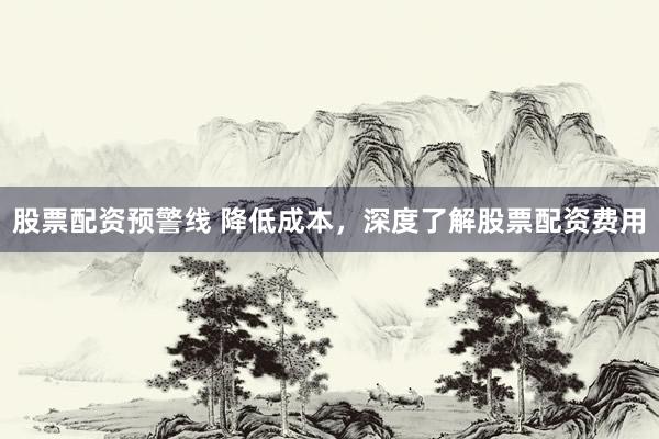 股票配资预警线 降低成本，深度了解股票配资费用