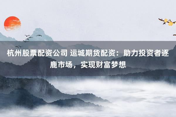 杭州股票配资公司 运城期货配资：助力投资者逐鹿市场，实现财富梦想
