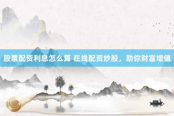 股票配资利息怎么算 在线配资炒股，助你财富增值