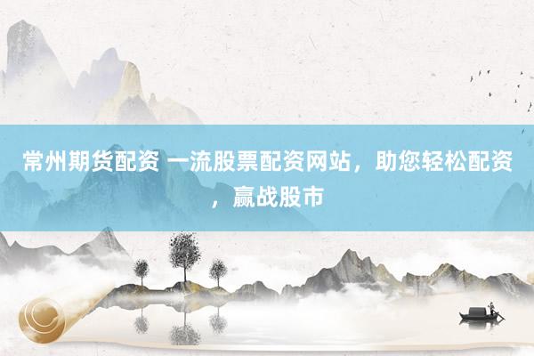 常州期货配资 一流股票配资网站，助您轻松配资，赢战股市