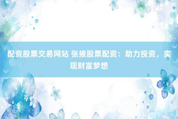 配资股票交易网站 张掖股票配资：助力投资，实现财富梦想