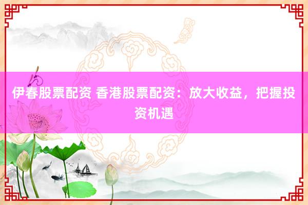 伊春股票配资 香港股票配资：放大收益，把握投资机遇