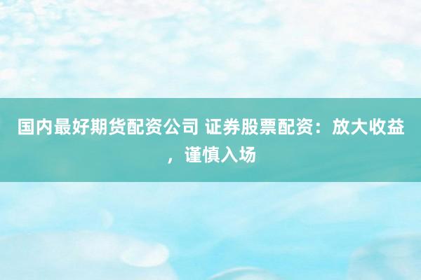 国内最好期货配资公司 证券股票配资：放大收益，谨慎入场
