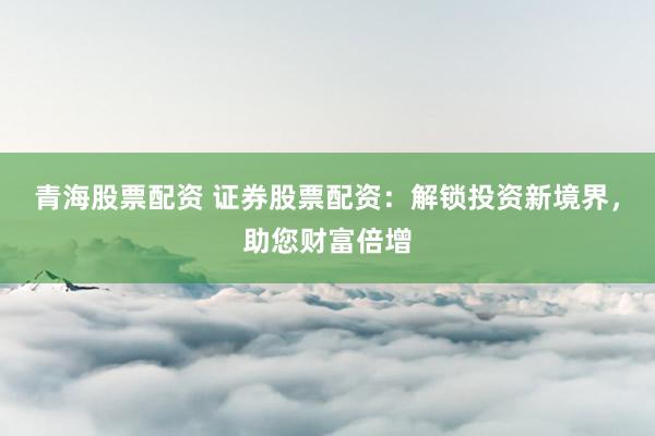 青海股票配资 证券股票配资：解锁投资新境界，助您财富倍增