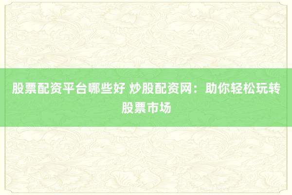 股票配资平台哪些好 炒股配资网：助你轻松玩转股票市场