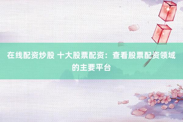 在线配资炒股 十大股票配资：查看股票配资领域的主要平台